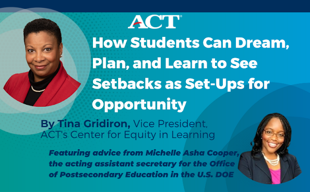 How Students Can Dream, Plan, and Learn to See Setbacks as Set-Ups for Opportunity. Blog title: How Students Can Dream, Plan, and Learn to See Setbacks as Set-Ups for Opportunity. By Tina Gridiron, vice President, ACT's Center for Equity in Learning. Featuring advice from Michelle Asha Cooper, acting assistant secretary for the Office of Postsecondary Education in the U.S. Department of Education.